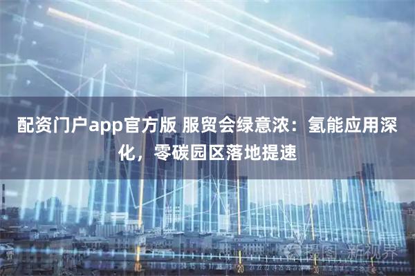 配资门户app官方版 服贸会绿意浓：氢能应用深化，零碳园区落地提速