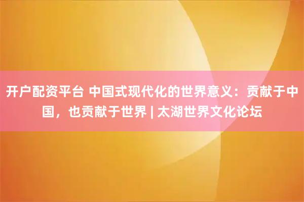 开户配资平台 中国式现代化的世界意义：贡献于中国，也贡献于世界 | 太湖世界文化论坛