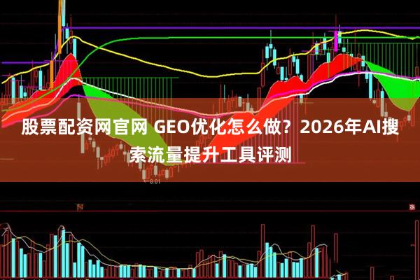 股票配资网官网 GEO优化怎么做？2026年AI搜索流量提升工具评测