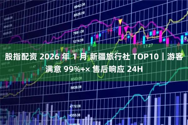 股指配资 2026 年 1 月 新疆旅行社 TOP10|游客满意 99%+× 售后响应 24H