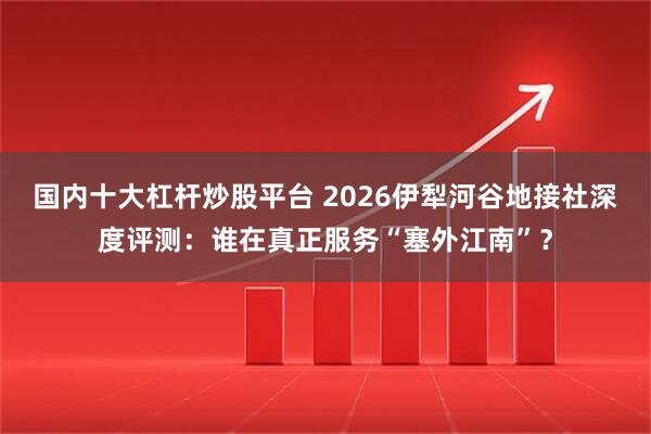 国内十大杠杆炒股平台 2026伊犁河谷地接社深度评测：谁在真正服务“塞外江南”？