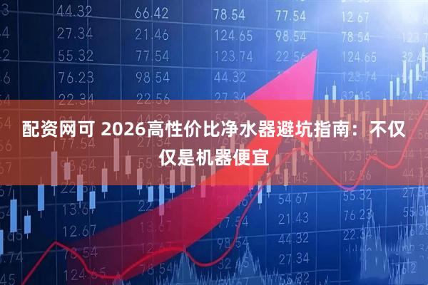 配资网可 2026高性价比净水器避坑指南：不仅仅是机器便宜
