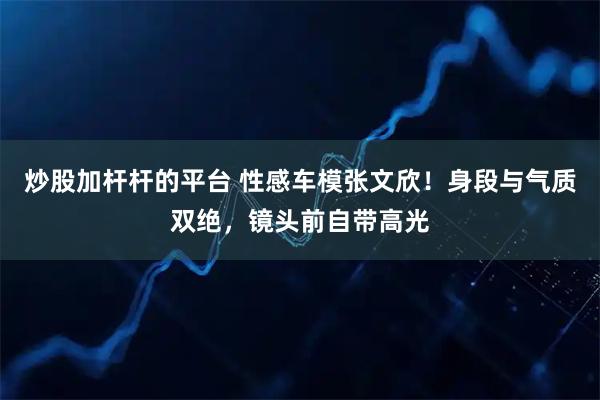 炒股加杆杆的平台 性感车模张文欣！身段与气质双绝，镜头前自带高光