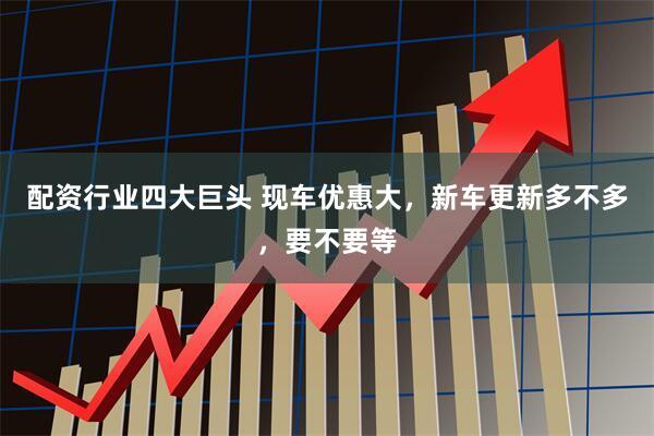 配资行业四大巨头 现车优惠大，新车更新多不多，要不要等