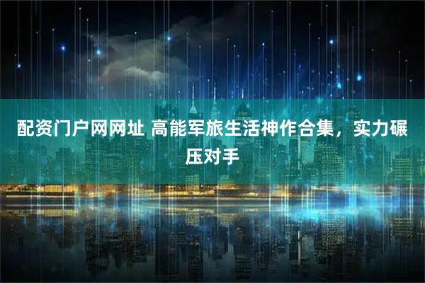 配资门户网网址 高能军旅生活神作合集，实力碾压对手