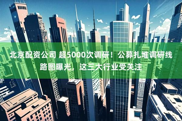 北京配资公司 超5000次调研！公募扎堆调研线路图曝光，这三大行业受关注