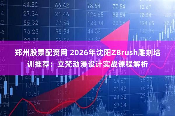 郑州股票配资网 2026年沈阳ZBrush雕刻培训推荐：立梵动漫设计实战课程解析