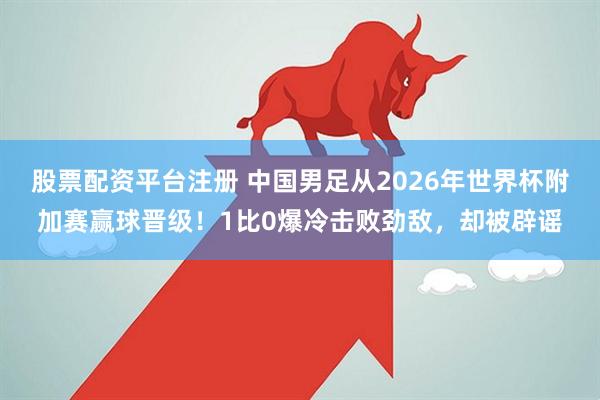 股票配资平台注册 中国男足从2026年世界杯附加赛赢球晋级！1比0爆冷击败劲敌，却被辟谣