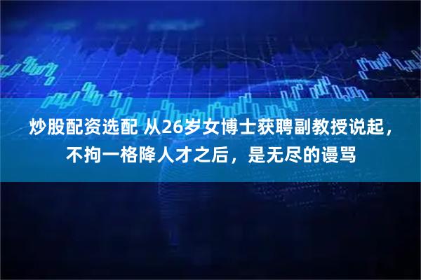 炒股配资选配 从26岁女博士获聘副教授说起，不拘一格降人才之后，是无尽的谩骂