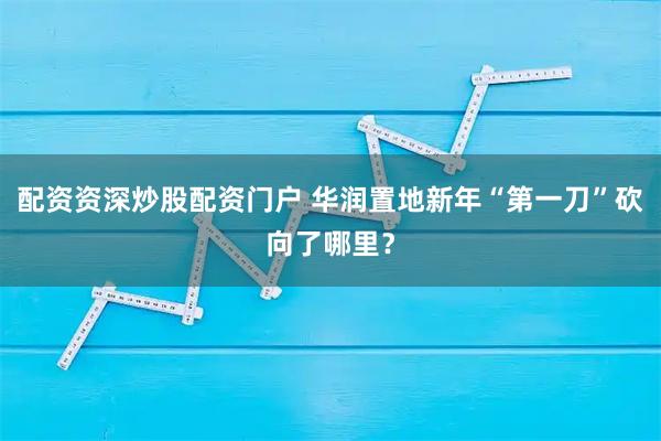 配资资深炒股配资门户 华润置地新年“第一刀”砍向了哪里？