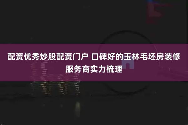 配资优秀炒股配资门户 口碑好的玉林毛坯房装修服务商实力梳理