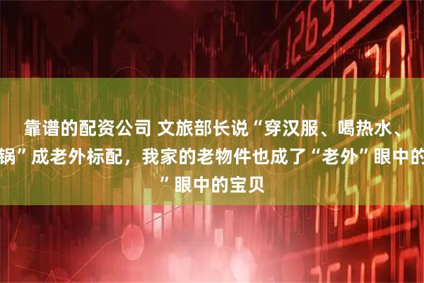 靠谱的配资公司 文旅部长说“穿汉服、喝热水、吃火锅”成老外标配，我家的老物件也成了“老外”眼中的宝贝