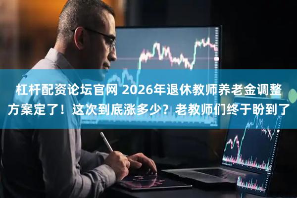 杠杆配资论坛官网 2026年退休教师养老金调整方案定了！这次到底涨多少？老教师们终于盼到了