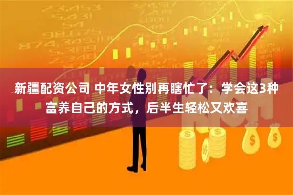 新疆配资公司 中年女性别再瞎忙了：学会这3种富养自己的方式，后半生轻松又欢喜