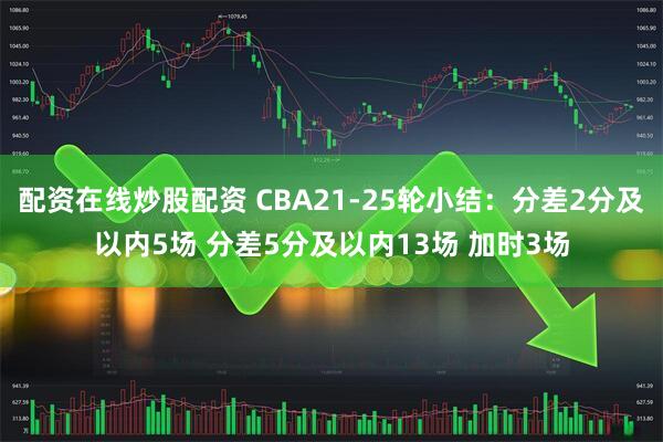 配资在线炒股配资 CBA21-25轮小结：分差2分及以内5场 分差5分及以内13场 加时3场