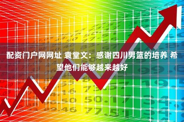 配资门户网网址 袁堂文：感谢四川男篮的培养 希望他们能够越来越好