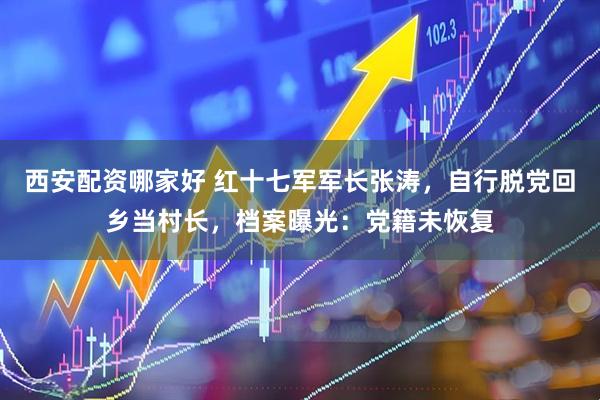 西安配资哪家好 红十七军军长张涛，自行脱党回乡当村长，档案曝光：党籍未恢复