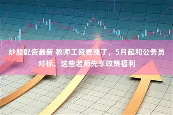 炒股配资最新 教师工资要涨了，5月起和公务员对标，这些老师先享政策福利