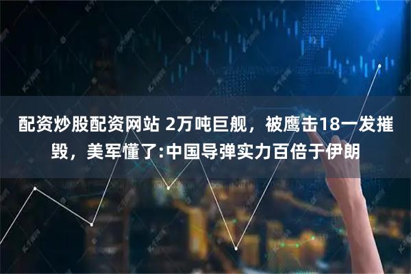 配资炒股配资网站 2万吨巨舰，被鹰击18一发摧毁，美军懂了:中国导弹实力百倍于伊朗